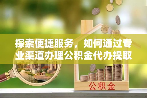 兰考探索便捷服务，如何通过专业渠道办理公积金代办提取业务