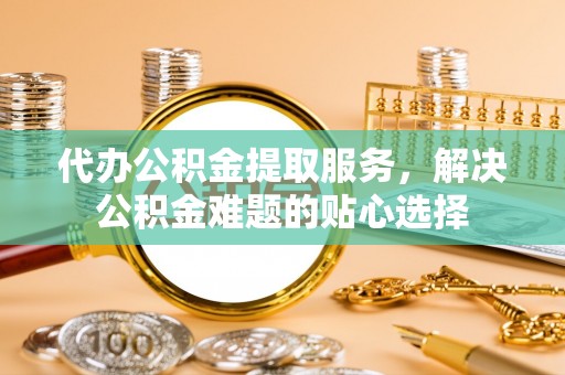 兰考代办公积金提取服务，解决公积金难题的贴心选择
