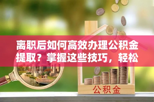 兰考离职后如何高效办理公积金提取？掌握这些技巧，轻松搞定！