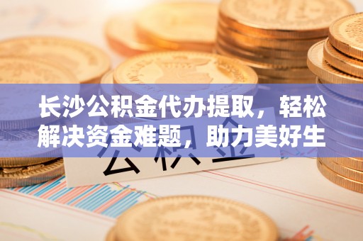 兰考长沙公积金代办提取，轻松解决资金难题，助力美好生活