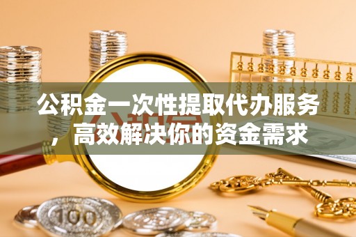 兰考公积金一次性提取代办服务，高效解决你的资金需求