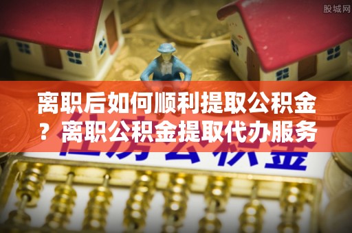 兰考离职后如何顺利提取公积金？离职公积金提取代办服务帮你搞定！