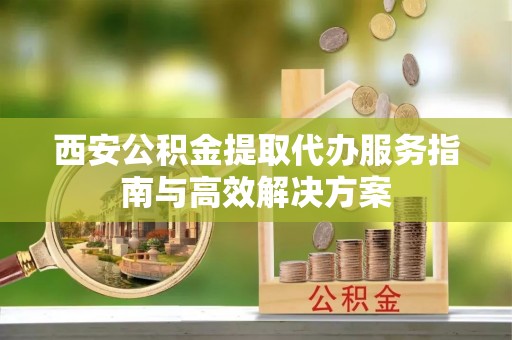 兰考西安公积金提取代办服务指南与高效解决方案