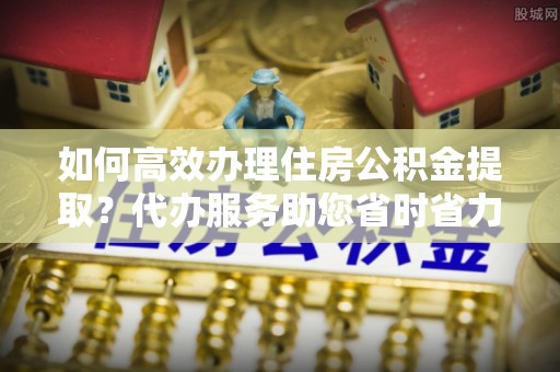 兰考如何高效办理住房公积金提取？代办服务助您省时省力