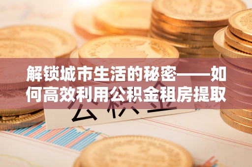 兰考解锁城市生活的秘密——如何高效利用公积金租房提取政策优化居住体验