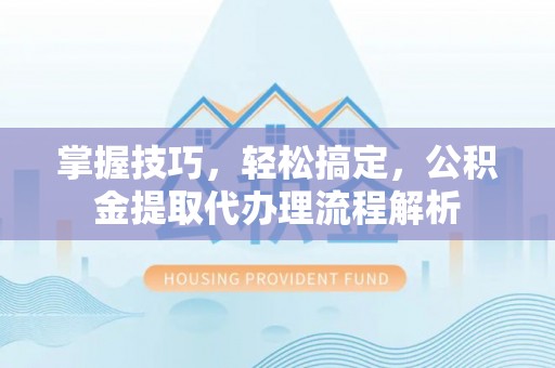兰考掌握技巧，轻松搞定，公积金提取代办理流程解析