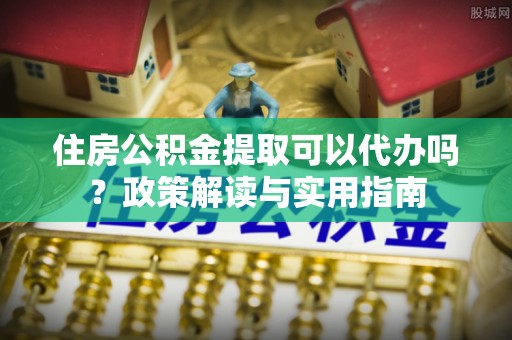 兰考住房公积金提取可以代办吗？政策解读与实用指南