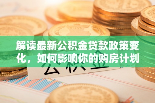 兰考解读最新公积金贷款政策变化，如何影响你的购房计划？