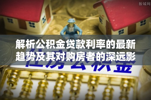 兰考解析公积金贷款利率的最新趋势及其对购房者的深远影响