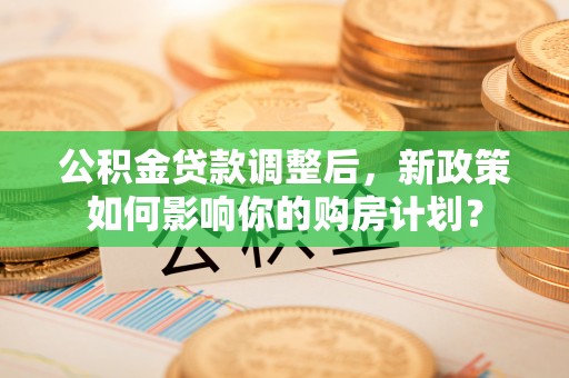 兰考公积金贷款调整后，新政策如何影响你的购房计划？