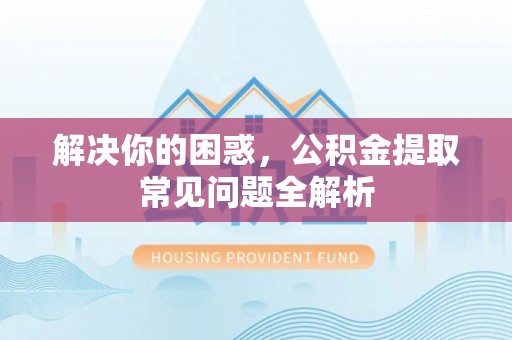 兰考解决你的困惑，公积金提取常见问题全解析