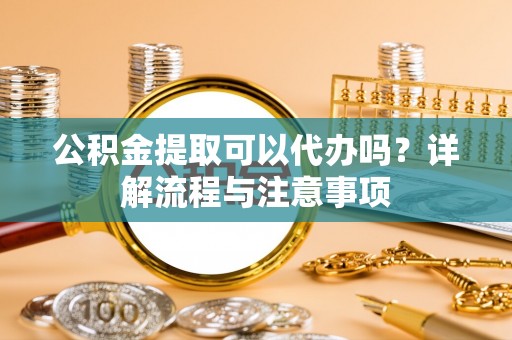 兰考公积金提取可以代办吗？详解流程与注意事项