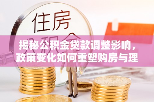 兰考揭秘公积金贷款调整影响，政策变化如何重塑购房与理财规划