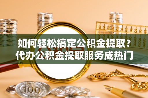 兰考如何轻松搞定公积金提取？代办公积金提取服务成热门选择
