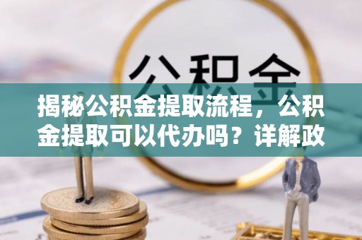 兰考揭秘公积金提取流程，公积金提取可以代办吗？详解政策与实操技巧