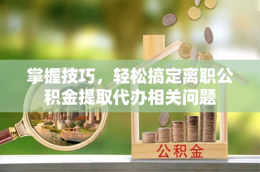 兰考掌握技巧，轻松搞定离职公积金提取代办相关问题
