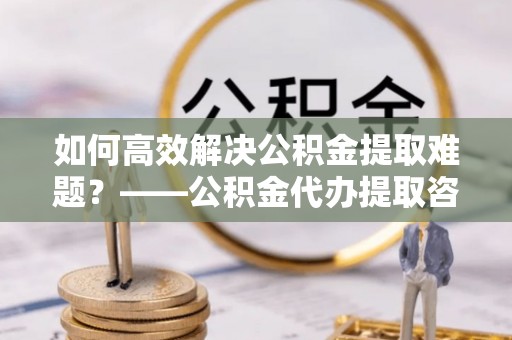 兰考如何高效解决公积金提取难题？——公积金代办提取咨询服务全解析