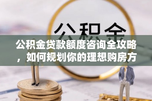 兰考公积金贷款额度咨询全攻略，如何规划你的理想购房方案