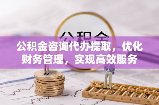 兰考公积金咨询代办提取，优化财务管理，实现高效服务