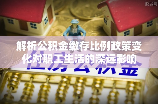 兰考解析公积金缴存比例政策变化对职工生活的深远影响