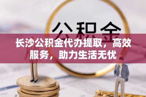 兰考长沙公积金代办提取，高效服务，助力生活无忧