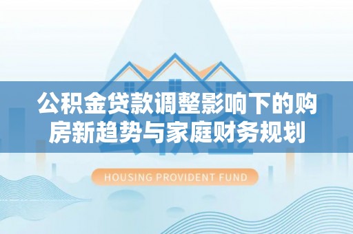 兰考公积金贷款调整影响下的购房新趋势与家庭财务规划