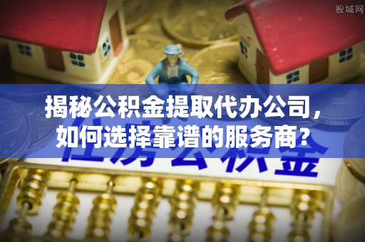 兰考揭秘公积金提取代办公司，如何选择靠谱的服务商？