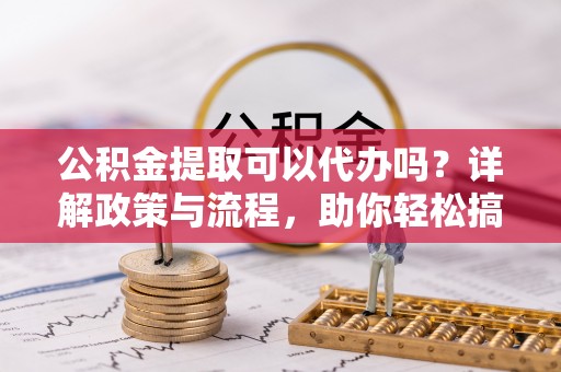 兰考公积金提取可以代办吗？详解政策与流程，助你轻松搞定！