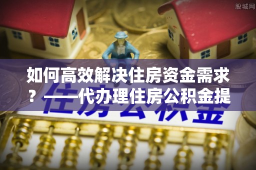 兰考如何高效解决住房资金需求？——代办理住房公积金提取服务全解析
