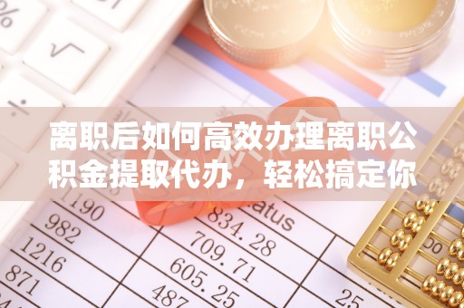 兰考离职后如何高效办理离职公积金提取代办，轻松搞定你的公积金