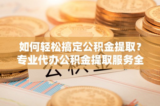 兰考如何轻松搞定公积金提取？专业代办公积金提取服务全解析