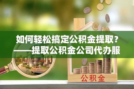 兰考如何轻松搞定公积金提取？——提取公积金公司代办服务全解析