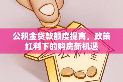 兰考公积金贷款额度提高，政策红利下的购房新机遇