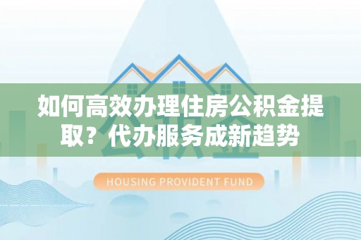 兰考如何高效办理住房公积金提取？代办服务成新趋势