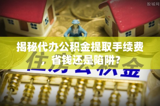 兰考揭秘代办公积金提取手续费，省钱还是陷阱？