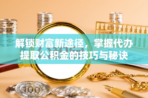 兰考解锁财富新途径，掌握代办提取公积金的技巧与秘诀