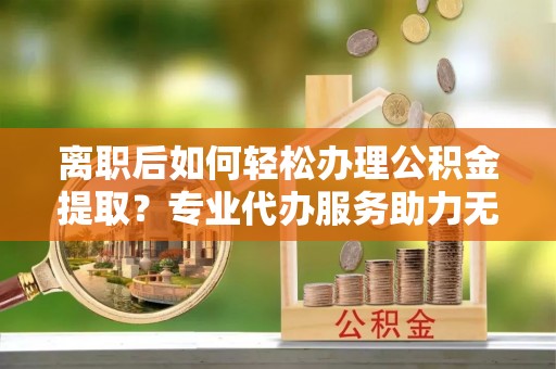 兰考离职后如何轻松办理公积金提取？专业代办服务助力无忧