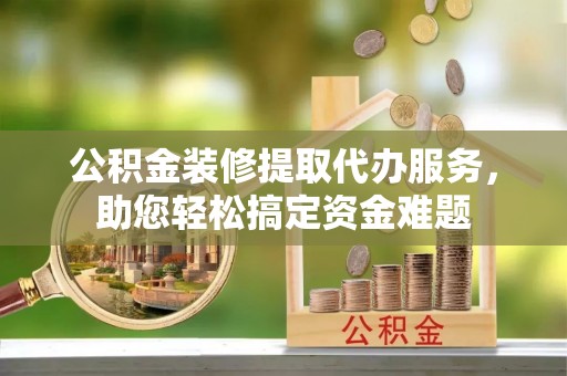 兰考公积金装修提取代办服务，助您轻松搞定资金难题