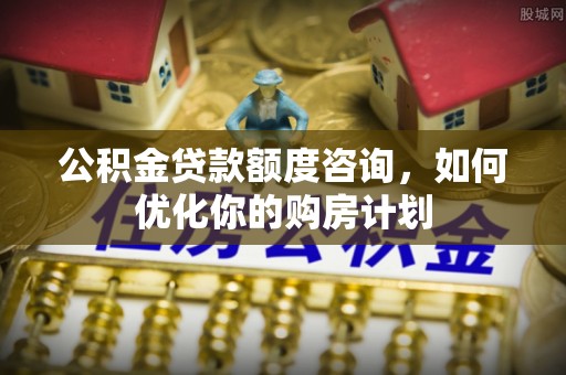 兰考公积金贷款额度咨询，如何优化你的购房计划