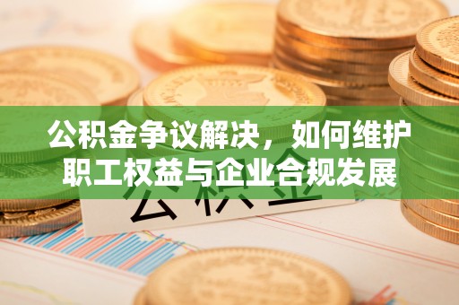 兰考公积金争议解决，如何维护职工权益与企业合规发展