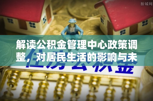 兰考解读公积金管理中心政策调整，对居民生活的影响与未来展望
