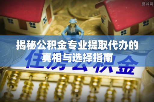 兰考揭秘公积金专业提取代办的真相与选择指南