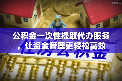 兰考公积金一次性提取代办服务，让资金管理更轻松高效