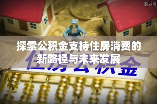 兰考探索公积金支持住房消费的新路径与未来发展