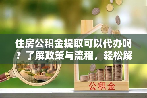 兰考住房公积金提取可以代办吗？了解政策与流程，轻松解决你的疑问