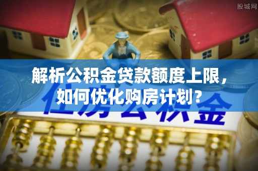 兰考解析公积金贷款额度上限，如何优化购房计划？