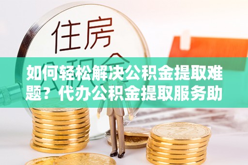 兰考如何轻松解决公积金提取难题？代办公积金提取服务助您一臂之力