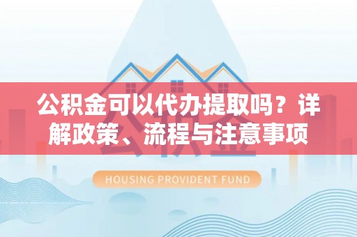 兰考公积金可以代办提取吗？详解政策、流程与注意事项