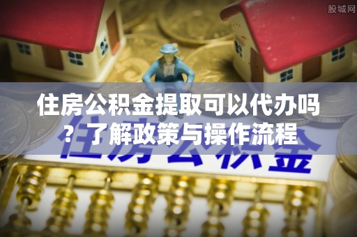 兰考住房公积金提取可以代办吗？了解政策与操作流程