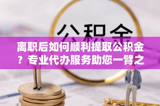 兰考离职后如何顺利提取公积金？专业代办服务助您一臂之力